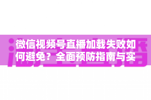 微信视频号直播加载失败如何避免?全面预防指南与实用技巧分享 微信视频号直播加载失败如何避免?全面预防指南与实用技巧分享