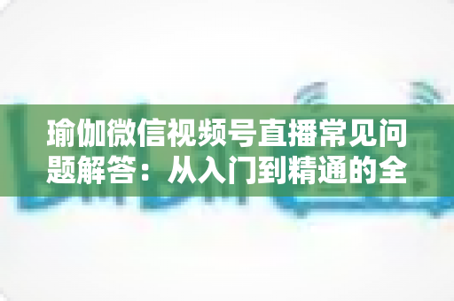 瑜伽微信视频号直播常见问题解答:从入门到精通的全方位实战指南 瑜伽微信视频号直播常见问题解答:从入门到精通的全方位实战指南