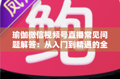 瑜伽微信视频号直播常见问题解答:从入门到精通的全方位实战指南 瑜伽微信视频号直播常见问题解答:从入门到精通的全方位实战指南