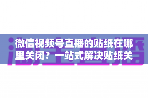 微信视频号直播的贴纸在哪里关闭?一站式解决贴纸关闭难题的完整操作指南 微信视频号直播的贴纸在哪里关闭?一站式解决贴纸关闭难题的完整操作指南