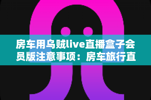 房车用乌贼live直播盒子会员版注意事项：房车旅行直播避坑与实用全指南