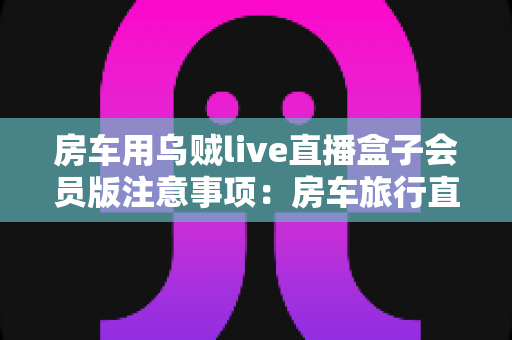 房车用乌贼live直播盒子会员版注意事项：房车旅行直播避坑与实用全指南