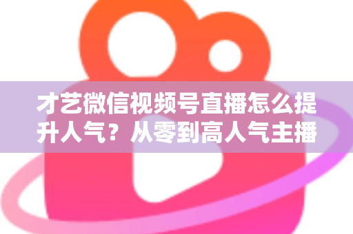 才艺微信视频号直播怎么提升人气?从零到高人气主播的实战指南 才艺微信视频号直播怎么提升人气?从零到高人气主播的实战指南