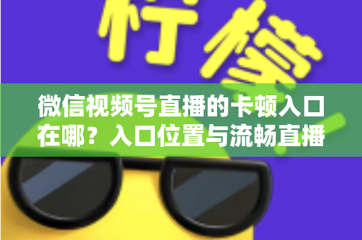 微信视频号直播的卡顿入口在哪?入口位置与流畅直播全攻略 微信视频号直播的卡顿入口在哪?入口位置与流畅直播全攻略