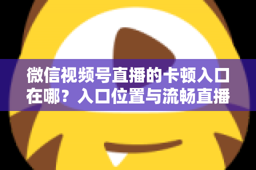 微信视频号直播的卡顿入口在哪?入口位置与流畅直播全攻略 微信视频号直播的卡顿入口在哪?入口位置与流畅直播全攻略