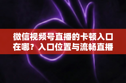 微信视频号直播的卡顿入口在哪?入口位置与流畅直播全攻略 微信视频号直播的卡顿入口在哪?入口位置与流畅直播全攻略