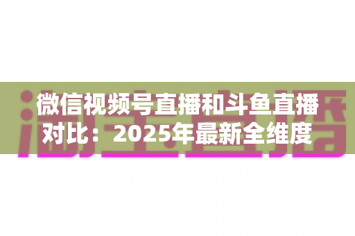 微信视频号直播和斗鱼直播对比:2025年最新全维度深度解析,助你选出最适合的直播平台 微信视频号直播和斗鱼直播对比:2025年最新全维度深度解析,助你选出最适合的直播平台