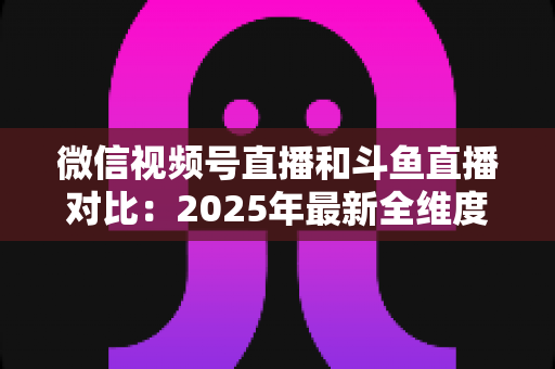 微信视频号直播和斗鱼直播对比：2025年最新全维度深度解析，助你选出最适合的直播平台
