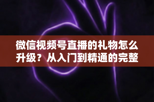微信视频号直播的礼物怎么升级?从入门到精通的完整攻略与实用技巧 微信视频号直播的礼物怎么升级?从入门到精通的完整攻略与实用技巧