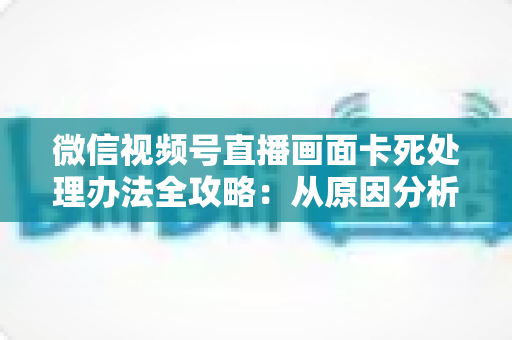 微信视频号直播画面卡死处理办法全攻略:从原因分析到快速修复的实用指南 微信视频号直播画面卡死处理办法全攻略:从原因分析到快速修复的实用指南