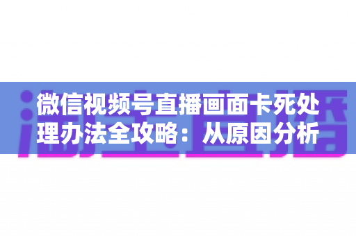 微信视频号直播画面卡死处理办法全攻略:从原因分析到快速修复的实用指南 微信视频号直播画面卡死处理办法全攻略:从原因分析到快速修复的实用指南