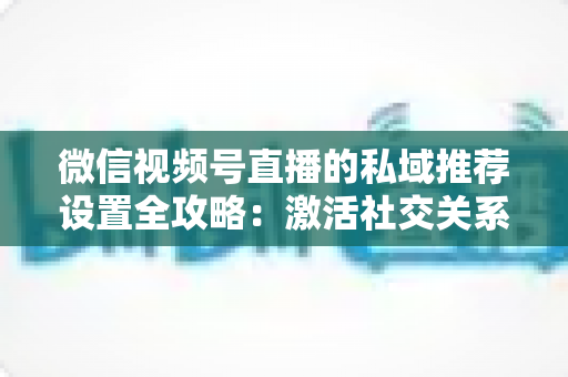 微信视频号直播的私域推荐设置全攻略：激活社交关系链，让直播间人气与转化双重增长