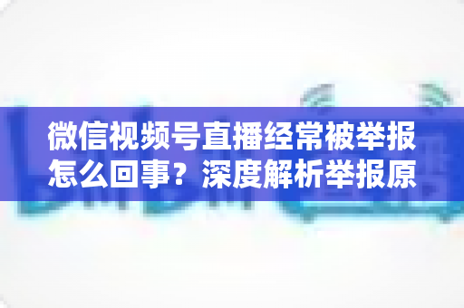 微信视频号直播经常被举报怎么回事？深度解析举报原因、平台规则与实用避坑指南