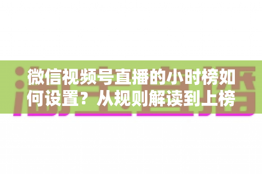 微信视频号直播的小时榜如何设置?从规则解读到上榜实操的完整攻略 微信视频号直播的小时榜如何设置?从规则解读到上榜实操的完整攻略
