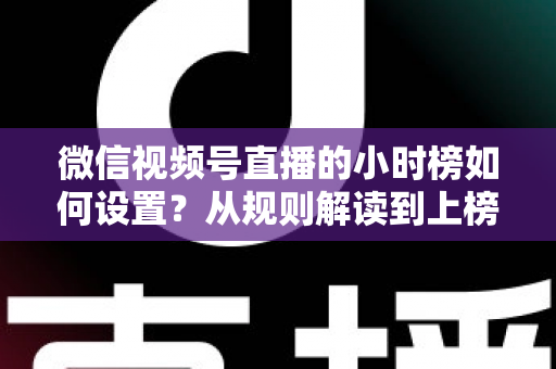 微信视频号直播的小时榜如何设置？从规则解读到上榜实操的完整攻略