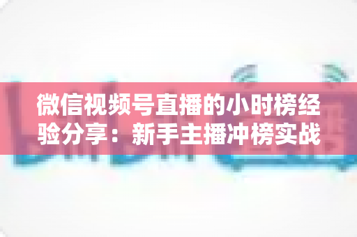 微信视频号直播的小时榜经验分享：新手主播冲榜实战攻略与流量增长全解析