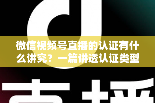 微信视频号直播的认证有什么讲究?一篇讲透认证类型、流程与避坑技巧的实战指南 微信视频号直播的认证有什么讲究?一篇讲透认证类型、流程与避坑技巧的实战指南