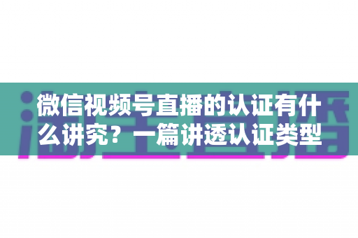 微信视频号直播的认证有什么讲究?一篇讲透认证类型、流程与避坑技巧的实战指南 微信视频号直播的认证有什么讲究?一篇讲透认证类型、流程与避坑技巧的实战指南