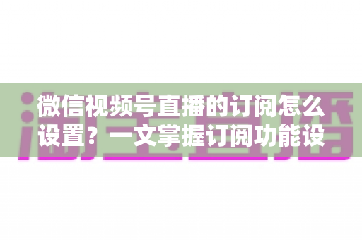 微信视频号直播的订阅怎么设置？一文掌握订阅功能设置步骤与涨粉引流全攻略