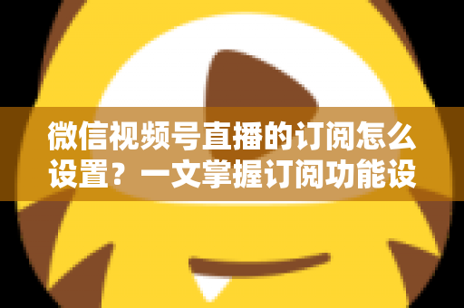 微信视频号直播的订阅怎么设置？一文掌握订阅功能设置步骤与涨粉引流全攻略