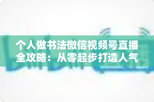 个人做书法微信视频号直播全攻略：从零起步打造人气翰墨直播间