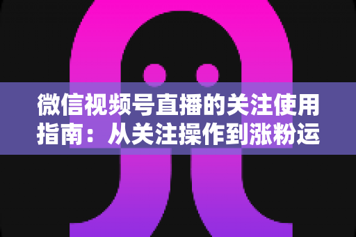 微信视频号直播的关注使用指南:从关注操作到涨粉运营的全方位解析 微信视频号直播的关注使用指南:从关注操作到涨粉运营的全方位解析