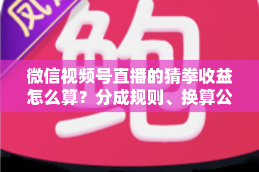 微信视频号直播的猜拳收益怎么算？分成规则、换算公式与提现全攻略一次讲清