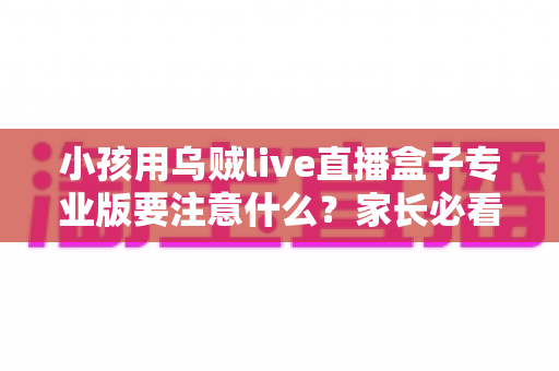 小孩用乌贼live直播盒子专业版要注意什么？家长必看的安全使用指南与全攻略