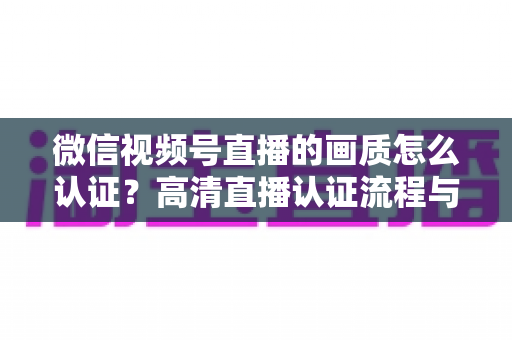 微信视频号直播的画质怎么认证?高清直播认证流程与画质优化全攻略 微信视频号直播的画质怎么认证?高清直播认证流程与画质优化全攻略