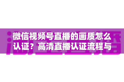 微信视频号直播的画质怎么认证?高清直播认证流程与画质优化全攻略 微信视频号直播的画质怎么认证?高清直播认证流程与画质优化全攻略