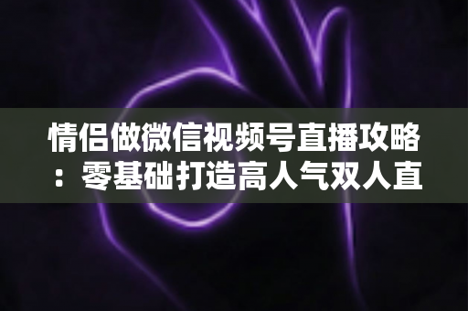 情侣做微信视频号直播攻略：零基础打造高人气双人直播间的实战指南
