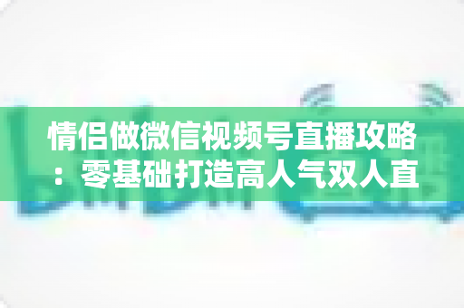 情侣做微信视频号直播攻略：零基础打造高人气双人直播间的实战指南