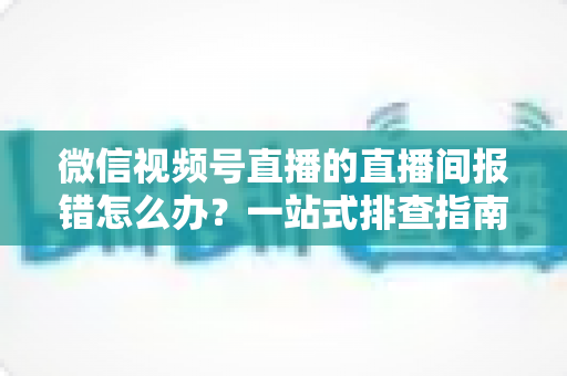 微信视频号直播的直播间报错怎么办？一站式排查指南助你快速恢复开播