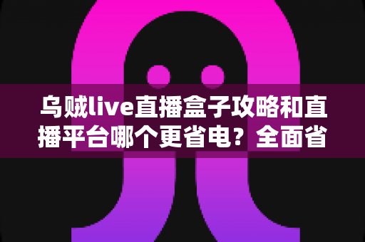 乌贼live直播盒子攻略和直播平台哪个更省电？全面省电技巧与使用指南一网打尽