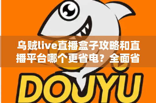 乌贼live直播盒子攻略和直播平台哪个更省电？全面省电技巧与使用指南一网打尽
