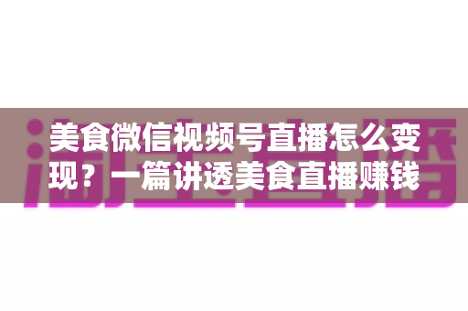 美食微信视频号直播怎么变现？一篇讲透美食直播赚钱思路的实战指南