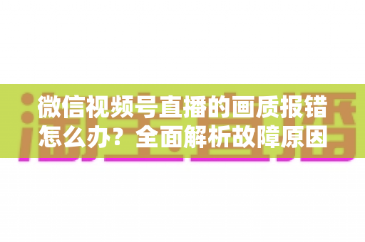 微信视频号直播的画质报错怎么办?全面解析故障原因与高效解决方案 微信视频号直播的画质报错怎么办?全面解析故障原因与高效解决方案