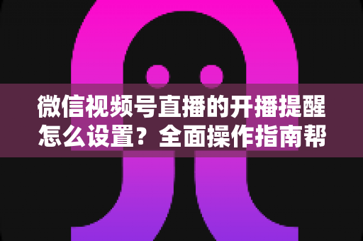 微信视频号直播的开播提醒怎么设置？全面操作指南帮你轻松不错过每一场精彩直播