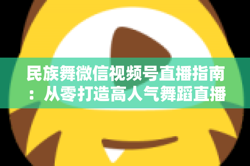 民族舞微信视频号直播指南:从零打造高人气舞蹈直播间的实战攻略 民族舞微信视频号直播指南:从零打造高人气舞蹈直播间的实战攻略