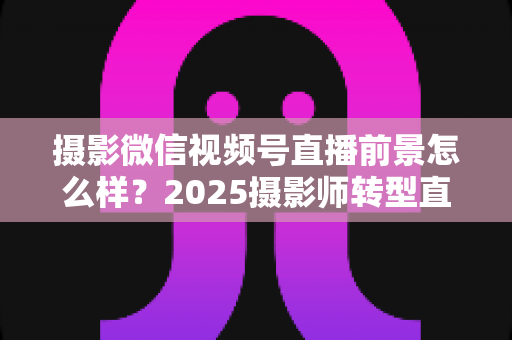 摄影微信视频号直播前景怎么样？2025摄影师转型直播的机遇、变现路径与实战前景全解析