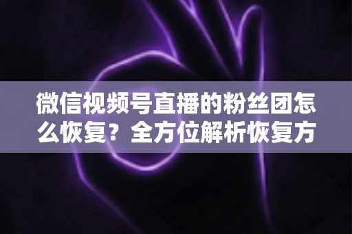 微信视频号直播的粉丝团怎么恢复？全方位解析恢复方法与防丢失攻略