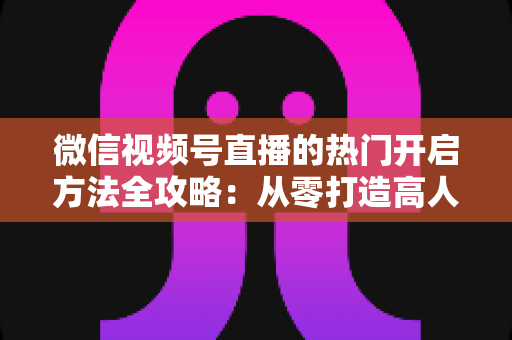 微信视频号直播的热门开启方法全攻略：从零打造高人气直播间的实战指南