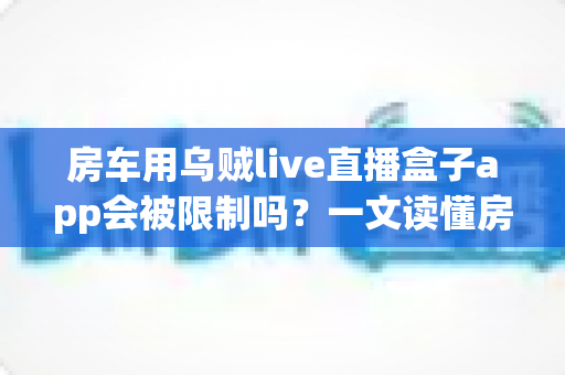 房车用乌贼live直播盒子app会被限制吗？一文读懂房车移动场景下直播盒子使用的限制因素与避坑指南