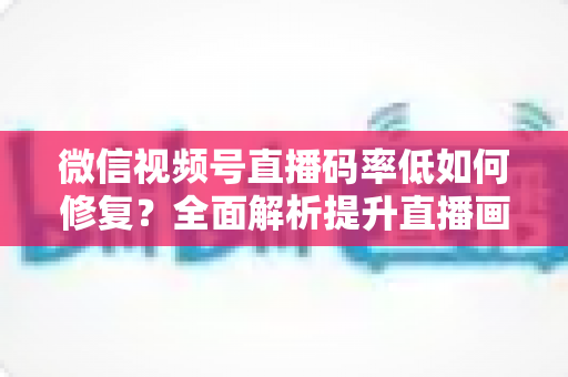 微信视频号直播码率低如何修复?全面解析提升直播画质与流畅度的实用解决方案 微信视频号直播码率低如何修复?全面解析提升直播画质与流畅度的实用解决方案