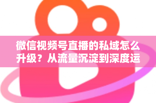 微信视频号直播的私域怎么升级?从流量沉淀到深度运营的实战进阶指南 微信视频号直播的私域怎么升级?从流量沉淀到深度运营的实战进阶指南