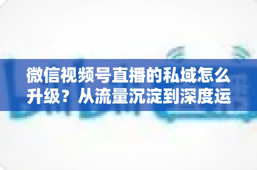 微信视频号直播的私域怎么升级?从流量沉淀到深度运营的实战进阶指南 微信视频号直播的私域怎么升级?从流量沉淀到深度运营的实战进阶指南