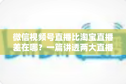 微信视频号直播比淘宝直播差在哪？一篇讲透两大直播平台真实差距的深度分析