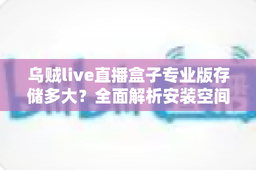 乌贼live直播盒子专业版存储多大？全面解析安装空间与存储优化指南