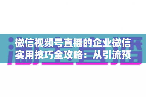 微信视频号直播的企业微信实用技巧全攻略:从引流预热到私域转化的实战指南 微信视频号直播的企业微信实用技巧全攻略:从引流预热到私域转化的实战指南