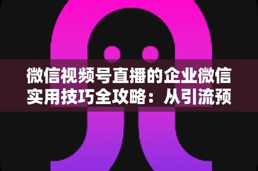 微信视频号直播的企业微信实用技巧全攻略:从引流预热到私域转化的实战指南 微信视频号直播的企业微信实用技巧全攻略:从引流预热到私域转化的实战指南